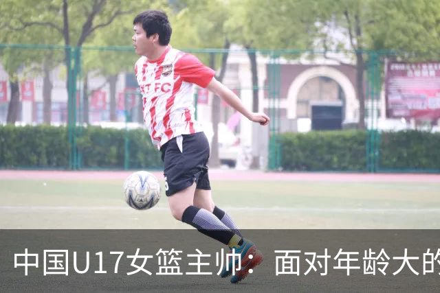 中国U17女篮主帅：面对年龄大的职业俱乐部 队员们打出了团队篮球